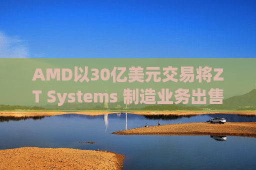 AMD以30亿美元交易将ZT Systems 制造业务出售给Sanmina