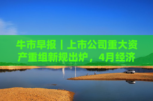 牛市早报｜上市公司重大资产重组新规出炉，4月经济数据将公布