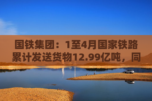 国铁集团：1至4月国家铁路累计发送货物12.99亿吨，同比增长3.6%