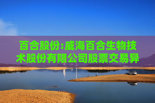 百合股份:威海百合生物技术股份有限公司股票交易异常波动公告