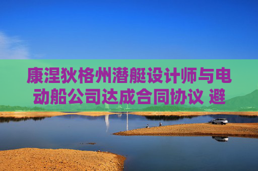 康涅狄格州潜艇设计师与电动船公司达成合同协议 避免罢工