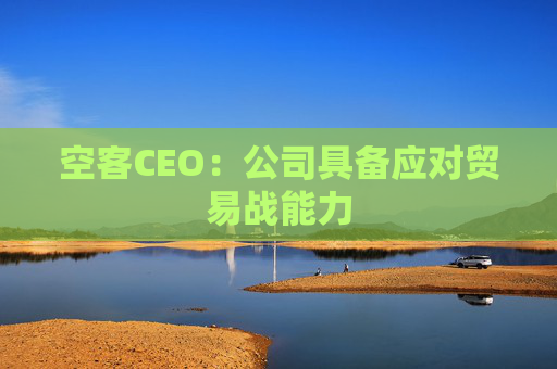 空客CEO：公司具备应对贸易战能力  第1张