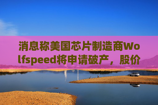 消息称美国芯片制造商Wolfspeed将申请破产，股价盘后暴跌近60%  第1张
