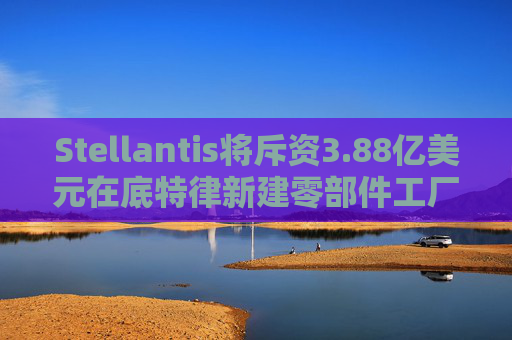 Stellantis将斥资3.88亿美元在底特律新建零部件工厂
