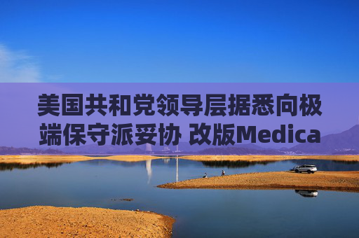 美国共和党领导层据悉向极端保守派妥协 改版Medicaid或影响中期选举选情