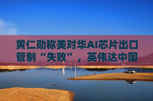 黄仁勋称美对华AI芯片出口管制“失败”，英伟达中国市场份额暴跌