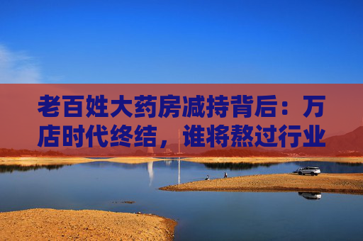 老百姓大药房减持背后:万店时代终结,谁将熬过行业寒冬?