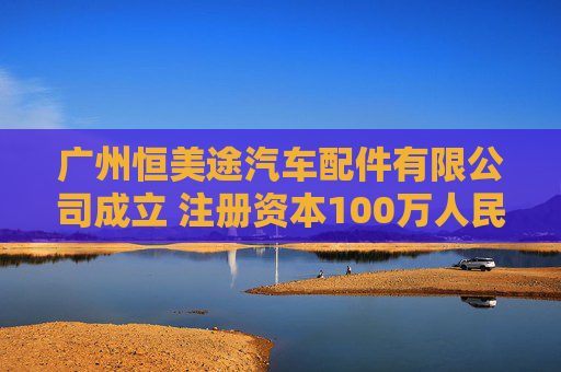 广州恒美途汽车配件有限公司成立 注册资本100万人民币