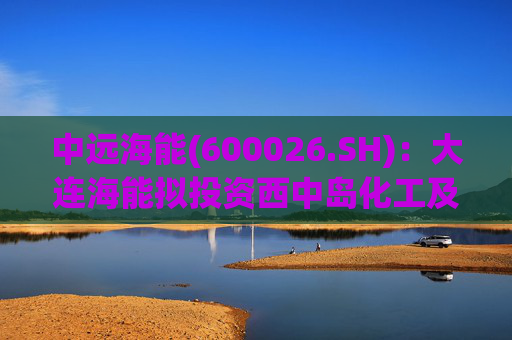 中远海能(600026.SH)：大连海能拟投资西中岛化工及新能源仓储物流园一期一阶段项目