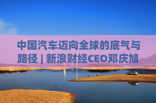 中国汽车迈向全球的底气与路径 | 新浪财经CEO邓庆旭第三次对话长城汽车董事长魏建军