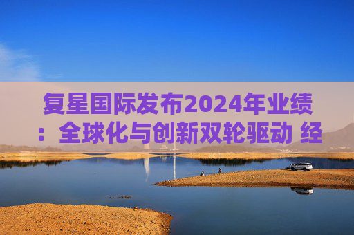 复星国际发布2024年业绩：全球化与创新双轮驱动 经营底盘稳健  第1张