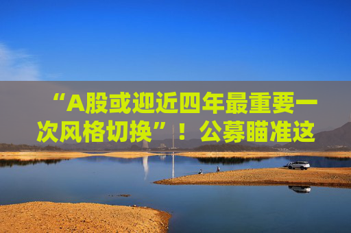 “A股或迎近四年最重要一次风格切换”！公募瞄准这些方向