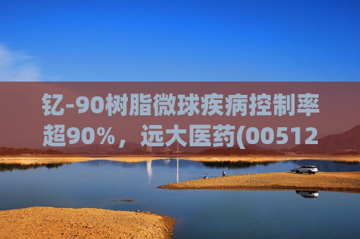 钇-90树脂微球疾病控制率超90%,远大医药(00512)实现产业链闭环铸就核药龙头壁垒
