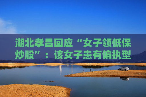 湖北孝昌回应“女子领低保炒股”:该女子患有偏执型精神分裂症