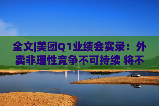 全文|美团Q1业绩会实录：外卖非理性竞争不可持续 将不惜一切赢得竞争