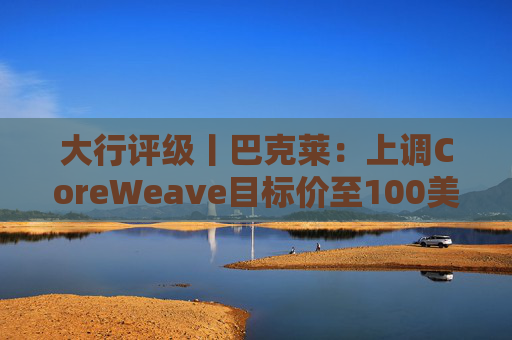 大行评级丨巴克莱:上调CoreWeave目标价至100美元 评级则降至“中性”