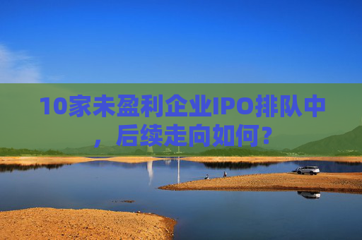 10家未盈利企业IPO排队中，后续走向如何？