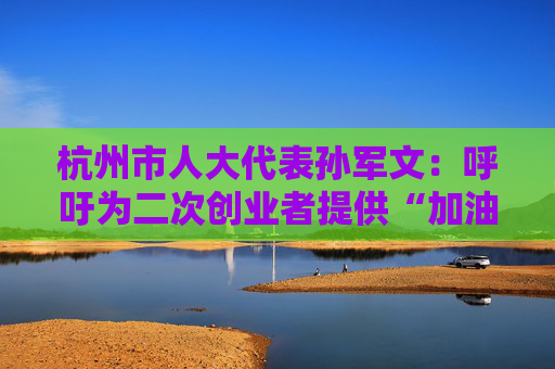 杭州市人大代表孙军文：呼吁为二次创业者提供“加油包”，让中场休息的中年人“拍拍灰尘 重战江湖”