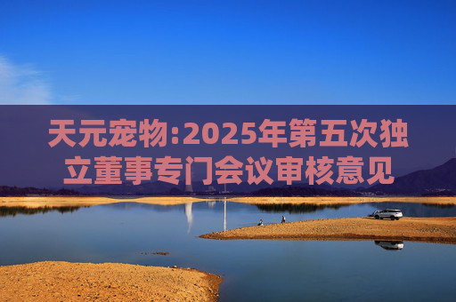 天元宠物:2025年第五次独立董事专门会议审核意见  第1张