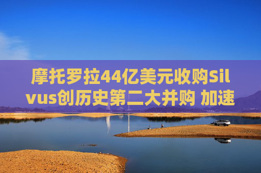 摩托罗拉44亿美元收购Silvus创历史第二大并购 加速布局战术通信领域