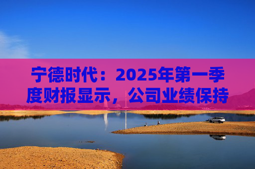 宁德时代：2025年第一季度财报显示，公司业绩保持稳定增长，实现营业收入847.05亿元