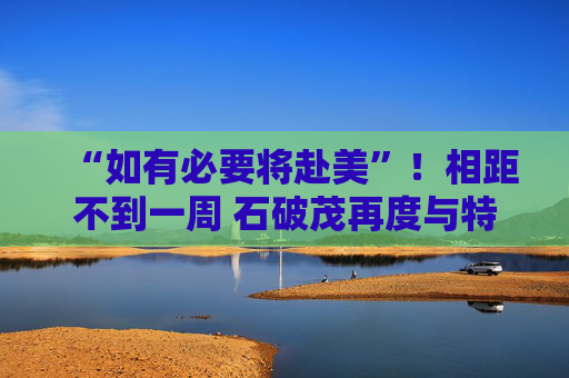 “如有必要将赴美”!相距不到一周 石破茂再度与特朗普通话