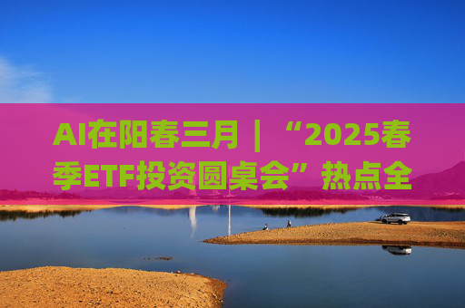 AI在阳春三月∣“2025春季ETF投资圆桌会”热点全解析