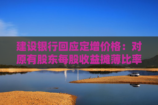 建设银行回应定增价格：对原有股东每股收益摊薄比率较小 已提出具体的填补回报措施