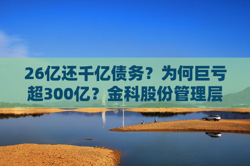 26亿还千亿债务？为何巨亏超300亿？金科股份管理层回应