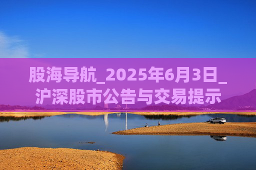 股海导航_2025年6月3日_沪深股市公告与交易提示  第1张