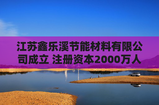 江苏鑫乐溪节能材料有限公司成立 注册资本2000万人民币