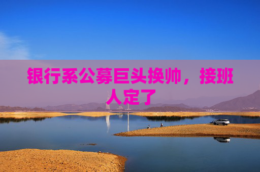 银行系公募巨头换帅，接班人定了