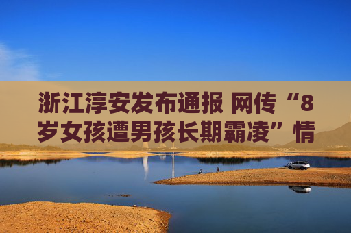 浙江淳安发布通报 网传“8岁女孩遭男孩长期霸凌”情况与事实不符