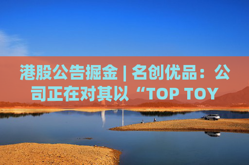 港股公告掘金 | 名创优品：公司正在对其以“TOP TOY”品牌运营的潮流玩具业务潜在分拆上市可能性进行初步评估