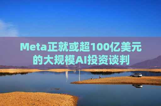 Meta正就或超100亿美元的大规模AI投资谈判
