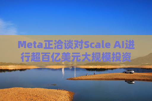 Meta正洽谈对Scale AI进行超百亿美元大规模投资